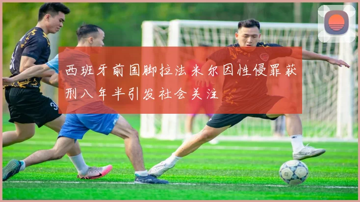 西班牙前国脚拉法米尔因性侵罪获刑八年半引发社会关注