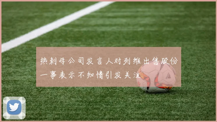 热刺母公司发言人对列维出售股份一事表示不知情引发关注
