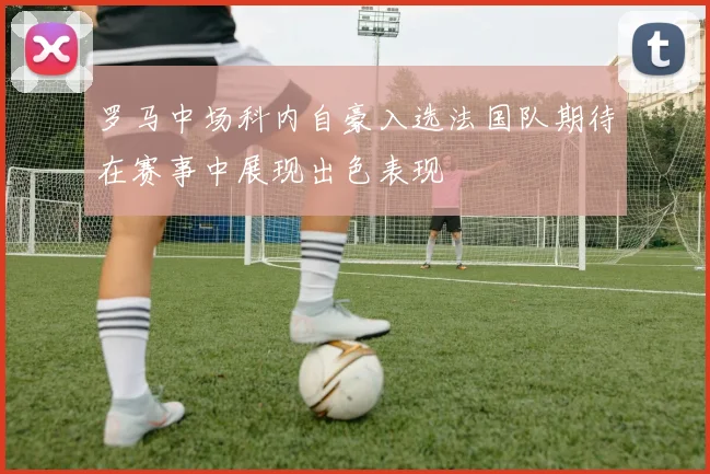 罗马中场科内自豪入选法国队期待在赛事中展现出色表现