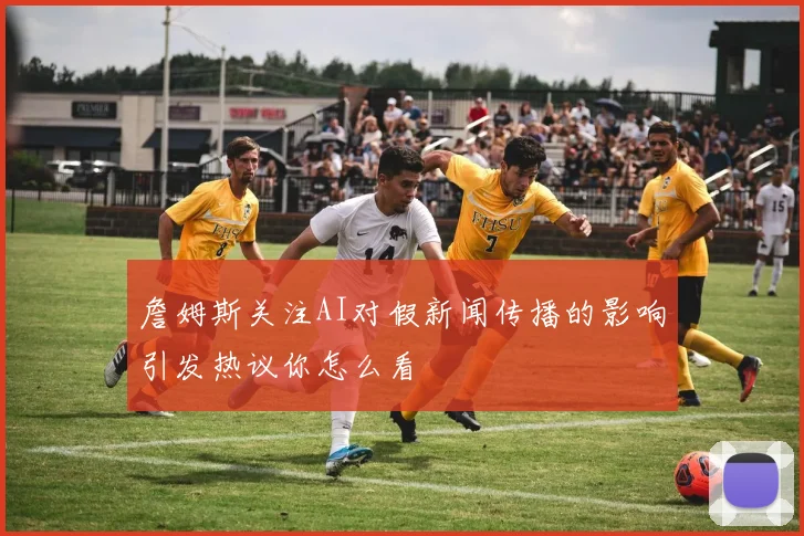 詹姆斯关注AI对假新闻传播的影响引发热议你怎么看