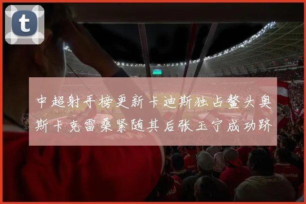 中超射手榜更新卡迪斯独占鳌头奥斯卡克雷桑紧随其后张玉宁成功跻身前十