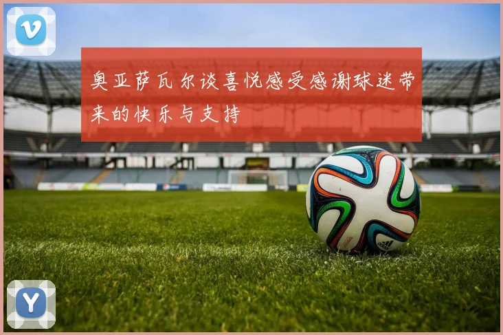 奥亚萨瓦尔谈喜悦感受感谢球迷带来的快乐与支持