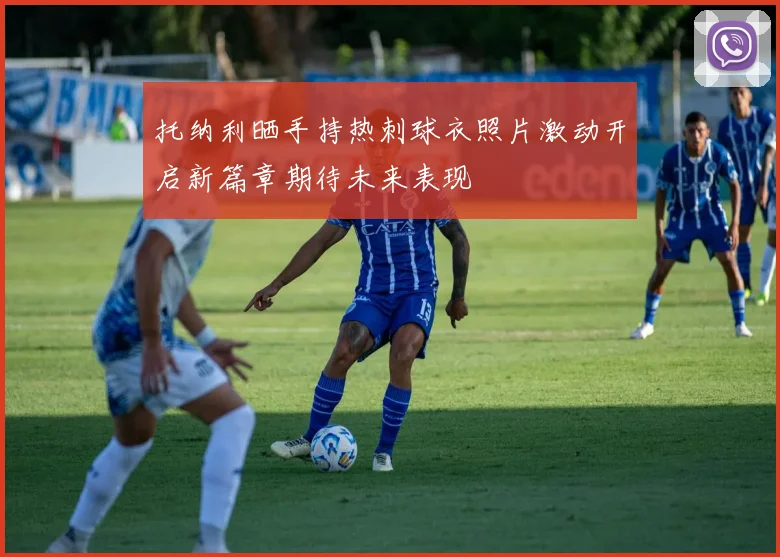 托纳利晒手持热刺球衣照片激动开启新篇章期待未来表现