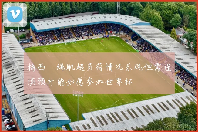 梅西腘绳肌超负荷情况乐观但需谨慎预计能如愿参加世界杯
