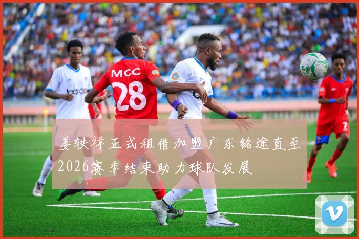 姜轶祥正式租借加盟广东铭途直至2026赛季结束助力球队发展