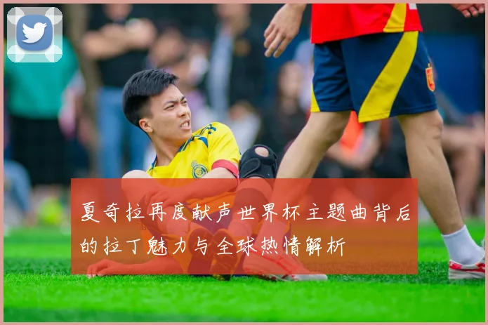 夏奇拉再度献声世界杯主题曲背后的拉丁魅力与全球热情解析