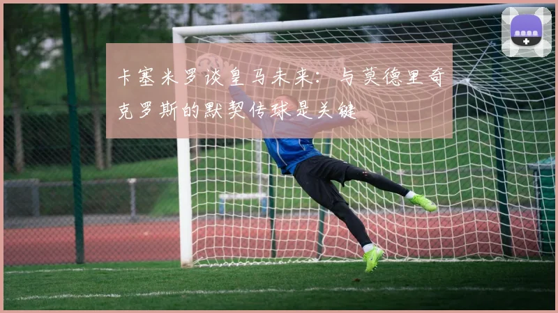 卡塞米罗谈皇马未来：与莫德里奇克罗斯的默契传球是关键