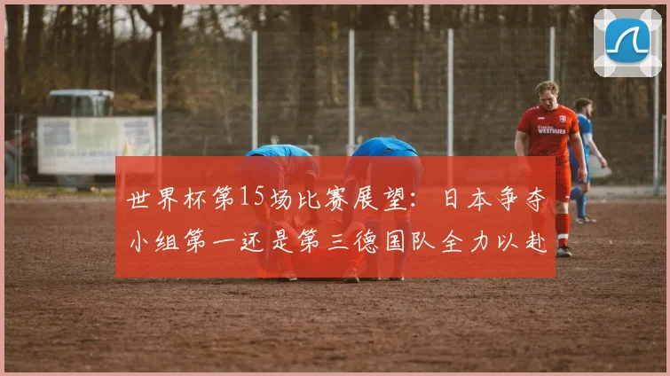 世界杯第15场比赛展望：日本争夺小组第一还是第三德国队全力以赴不轻言放水